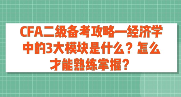 CFA二級備考攻略—經(jīng)濟學(xué)中的3大模塊是什么？怎么才能熟練掌握？